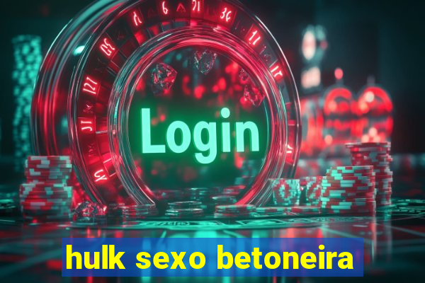 hulk sexo betoneira